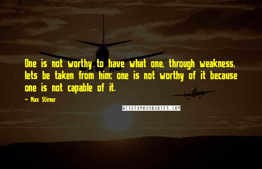 Max Stirner quotes: One is not worthy to have what one, through weakness, lets be taken from him; one is not worthy of it because one is not capable of it.