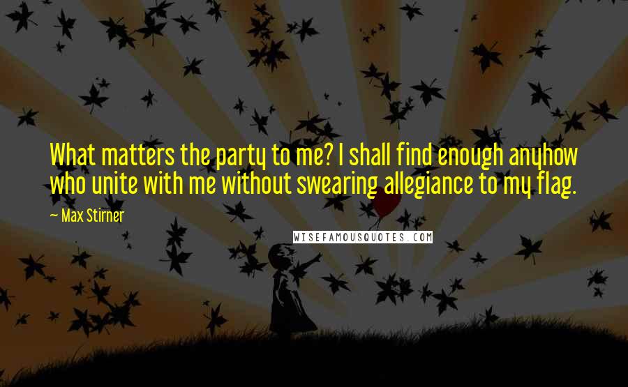 Max Stirner quotes: What matters the party to me? I shall find enough anyhow who unite with me without swearing allegiance to my flag.