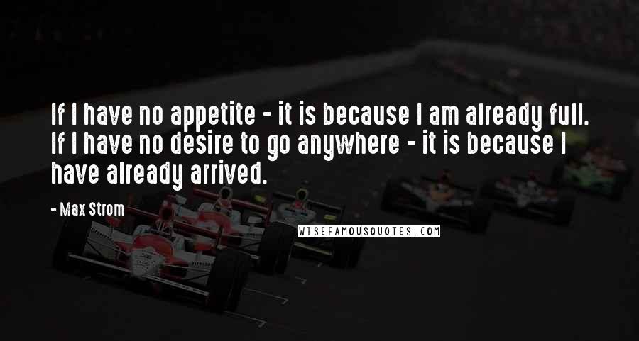 Max Strom quotes: If I have no appetite - it is because I am already full. If I have no desire to go anywhere - it is because I have already arrived.