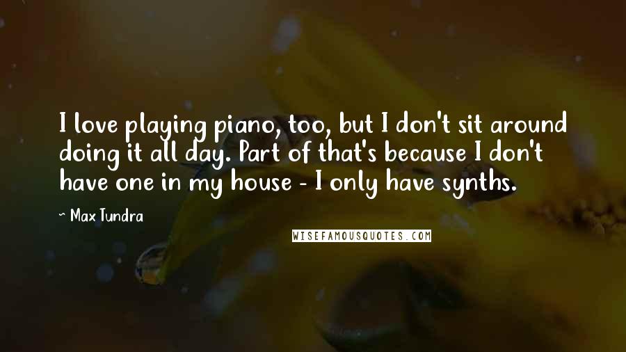 Max Tundra quotes: I love playing piano, too, but I don't sit around doing it all day. Part of that's because I don't have one in my house - I only have synths.