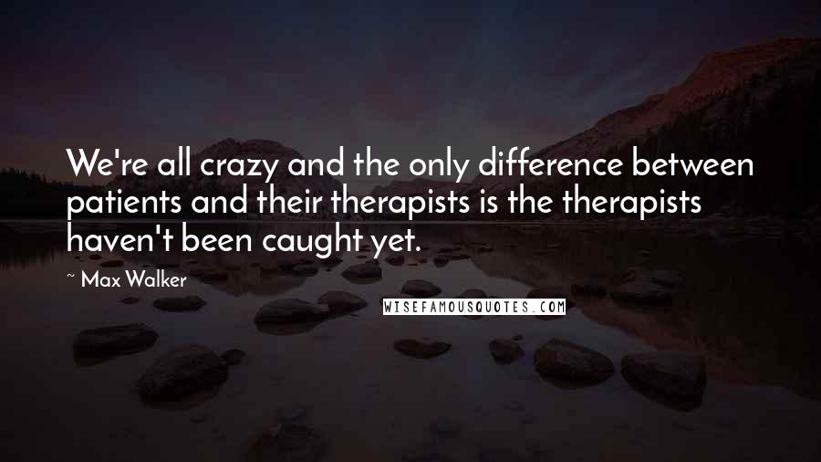Max Walker quotes: We're all crazy and the only difference between patients and their therapists is the therapists haven't been caught yet.