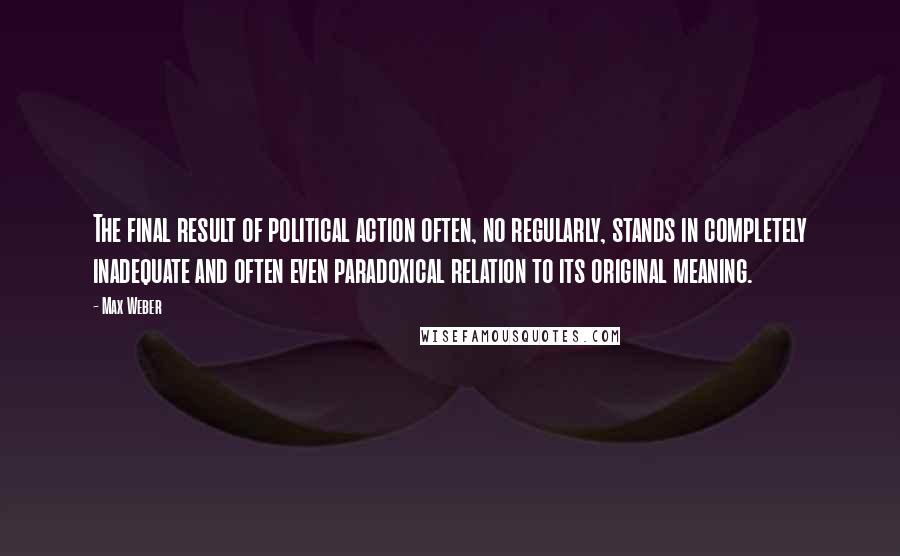 Max Weber quotes: The final result of political action often, no regularly, stands in completely inadequate and often even paradoxical relation to its original meaning.