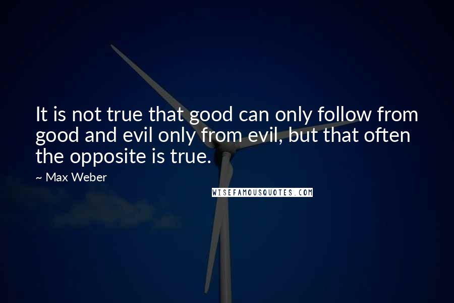 Max Weber quotes: It is not true that good can only follow from good and evil only from evil, but that often the opposite is true. Max Weber quotes: It is not true that good can only follow from good and evil only from evil, but that often the opposite is true.