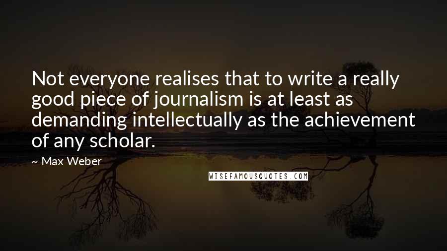 Max Weber quotes: Not everyone realises that to write a really good piece of journalism is at least as demanding intellectually as the achievement of any scholar. Max Weber quotes: Not everyone realises that to write a really good piece of journalism is at least as demanding intellectually as the achievement of any scholar.