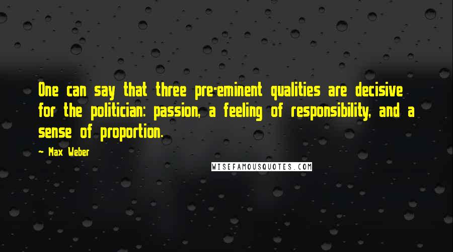 Max Weber quotes: One can say that three pre-eminent qualities are decisive for the politician: passion, a feeling of responsibility, and a sense of proportion. Max Weber quotes: One can say that three pre-eminent qualities are decisive for the politician: passion, a feeling of responsibility, and a sense of proportion.