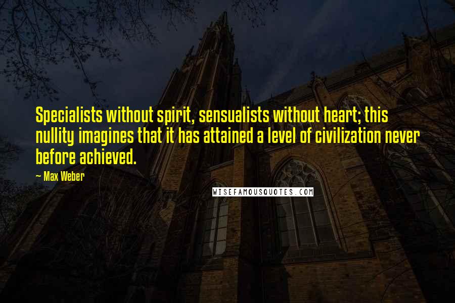 Max Weber quotes: Specialists without spirit, sensualists without heart; this nullity imagines that it has attained a level of civilization never before achieved. Max Weber quotes: Specialists without spirit, sensualists without heart; this nullity imagines that it has attained a level of civilization never before achieved.