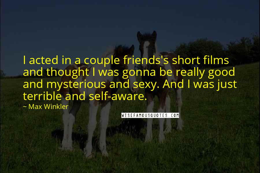 Max Winkler quotes: I acted in a couple friends's short films and thought I was gonna be really good and mysterious and sexy. And I was just terrible and self-aware. Max Winkler quotes: I acted in a couple friends's short films and thought I was gonna be really good and mysterious and sexy. And I was just terrible and self-aware.