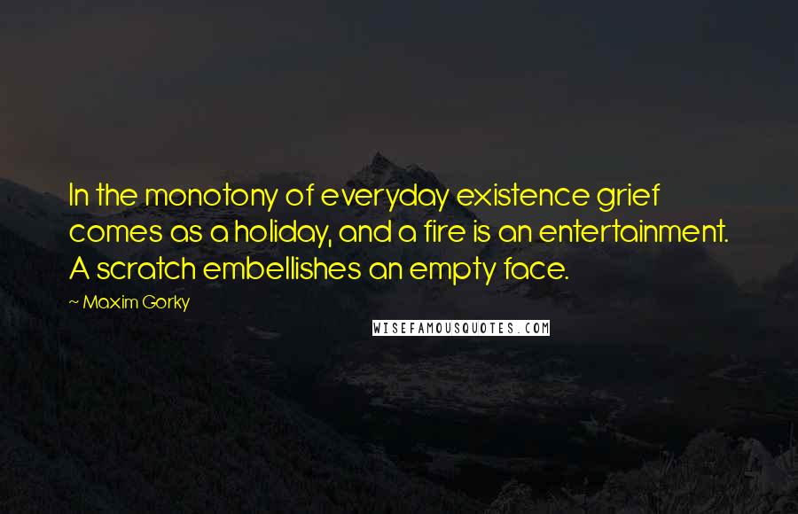 Maxim Gorky quotes: In the monotony of everyday existence grief comes as a holiday, and a fire is an entertainment. A scratch embellishes an empty face.
