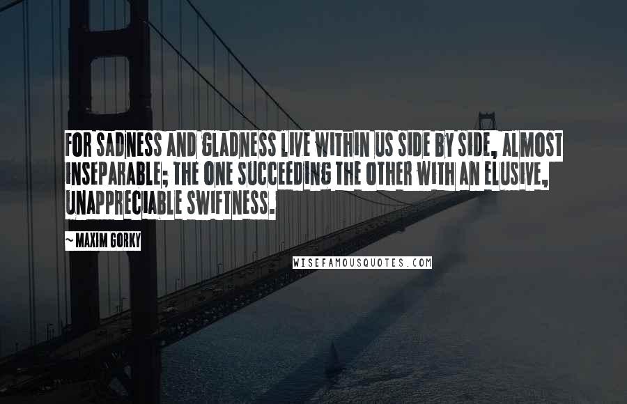 Maxim Gorky quotes: For sadness and gladness live within us side by side, almost inseparable; the one succeeding the other with an elusive, unappreciable swiftness.