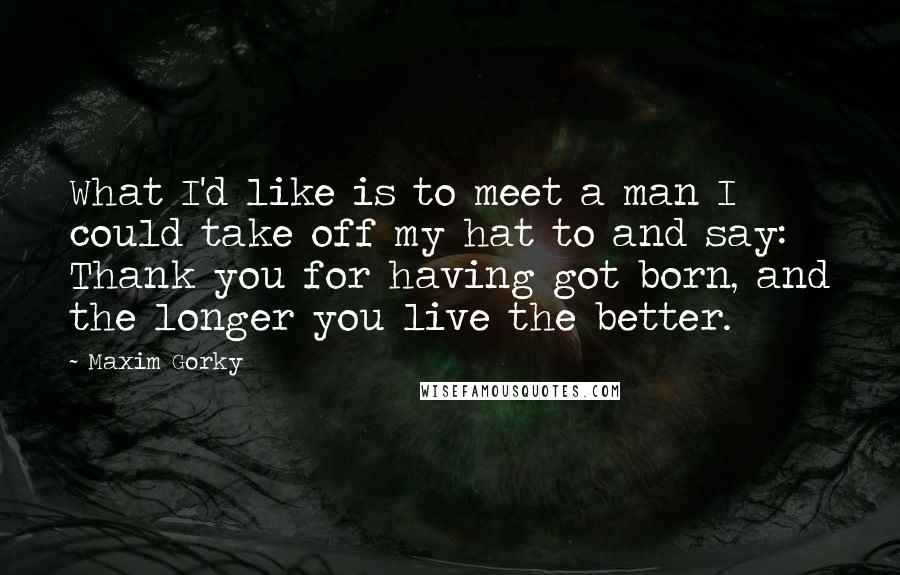 Maxim Gorky quotes: What I'd like is to meet a man I could take off my hat to and say: Thank you for having got born, and the longer you live the better.