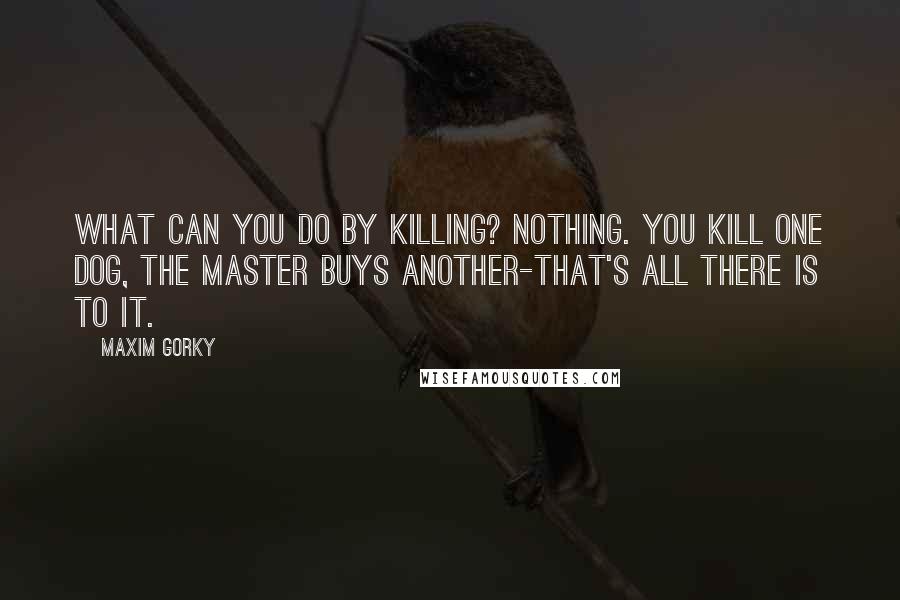 Maxim Gorky quotes: What can you do by killing? Nothing. You kill one dog, the master buys another-that's all there is to it.