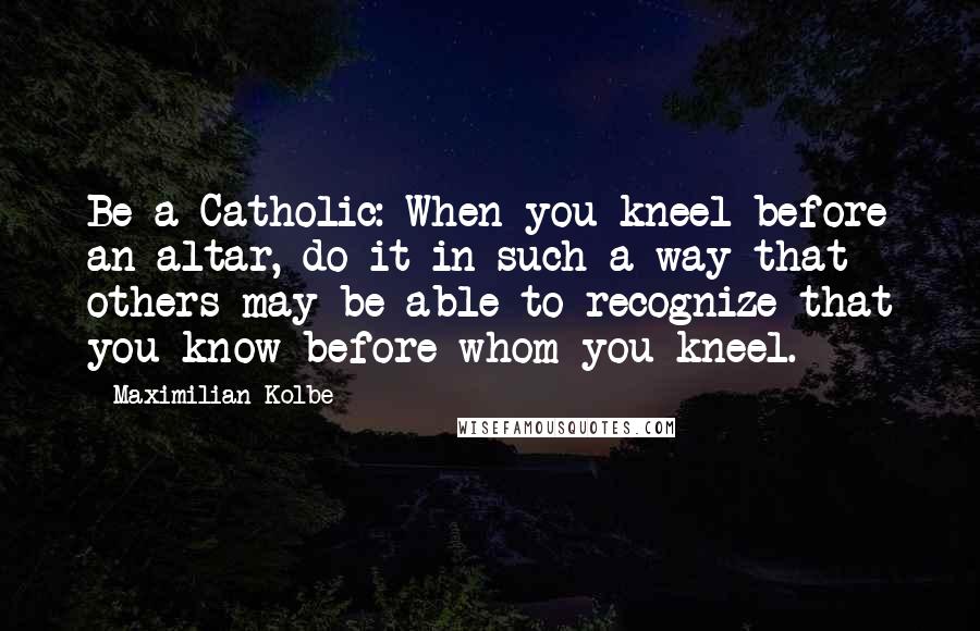 Maximilian Kolbe quotes: Be a Catholic: When you kneel before an altar, do it in such a way that others may be able to recognize that you know before whom you kneel.