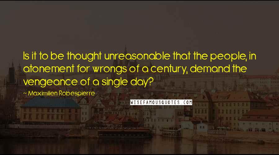 Maximilien Robespierre quotes: Is it to be thought unreasonable that the people, in atonement for wrongs of a century, demand the vengeance of a single day?