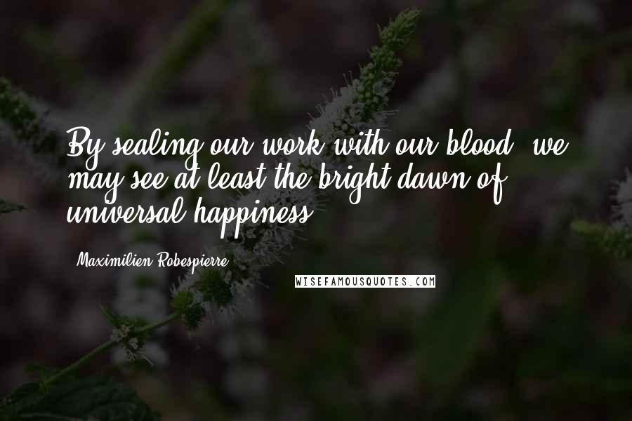 Maximilien Robespierre quotes: By sealing our work with our blood, we may see at least the bright dawn of universal happiness.