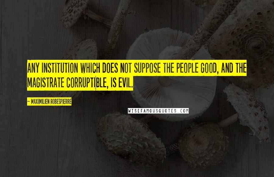 Maximilien Robespierre quotes: Any institution which does not suppose the people good, and the magistrate corruptible, is evil.