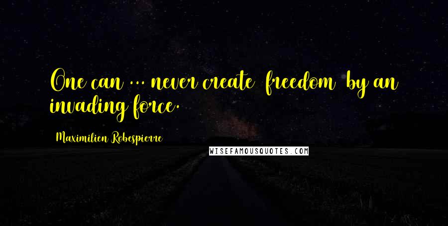 Maximilien Robespierre quotes: One can ... never create [freedom] by an invading force.