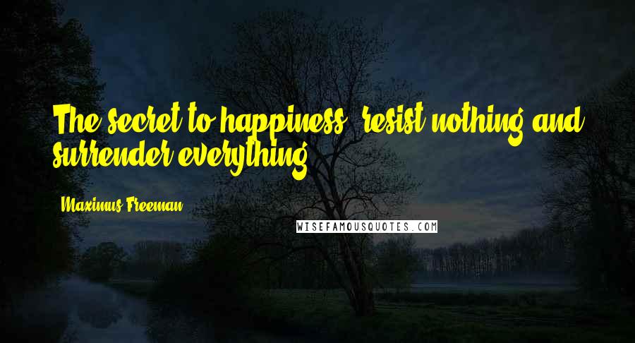 Maximus Freeman quotes: The secret to happiness: resist nothing and surrender everything. Maximus Freeman quotes: The secret to happiness: resist nothing and surrender everything.