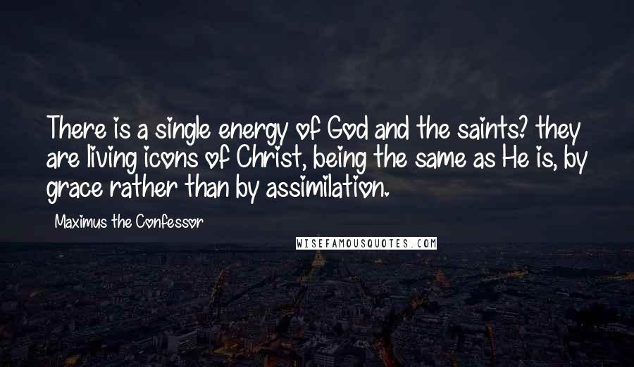 Maximus The Confessor quotes: There is a single energy of God and the saints? they are living icons of Christ, being the same as He is, by grace rather than by assimilation.