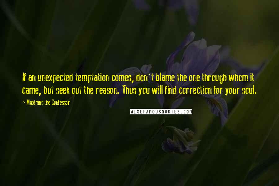 Maximus The Confessor quotes: If an unexpected temptation comes, don't blame the one through whom it came, but seek out the reason. Thus you will find correction for your soul. Maximus The Confessor quotes: If an unexpected temptation comes, don't blame the one through whom it came, but seek out the reason. Thus you will find correction for your soul.