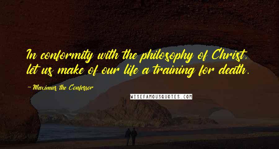 Maximus The Confessor quotes: In conformity with the philosophy of Christ, let us make of our life a training for death.