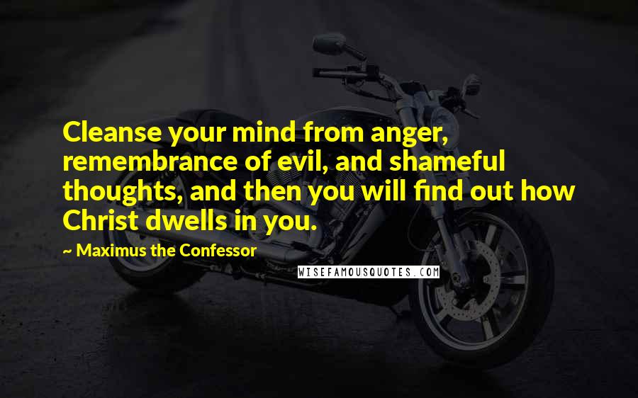 Maximus The Confessor quotes: Cleanse your mind from anger, remembrance of evil, and shameful thoughts, and then you will find out how Christ dwells in you. Maximus The Confessor quotes: Cleanse your mind from anger, remembrance of evil, and shameful thoughts, and then you will find out how Christ dwells in you.