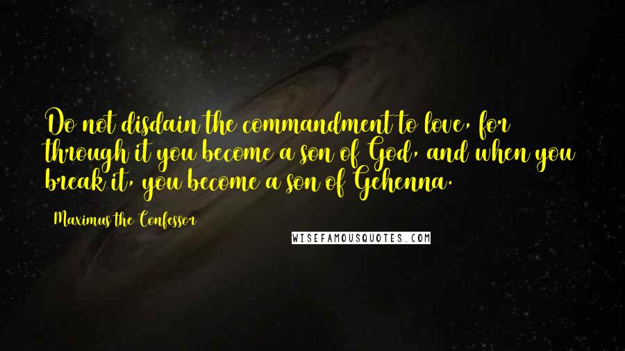 Maximus The Confessor quotes: Do not disdain the commandment to love, for through it you become a son of God, and when you break it, you become a son of Gehenna. Maximus The Confessor quotes: Do not disdain the commandment to love, for through it you become a son of God, and when you break it, you become a son of Gehenna.