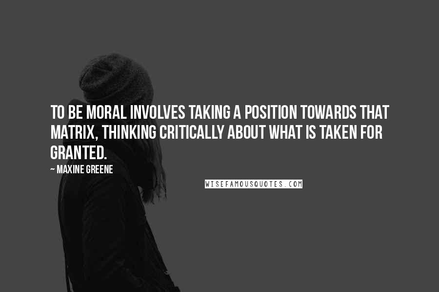 Maxine Greene quotes: To be moral involves taking a position towards that matrix, thinking critically about what is taken for granted.