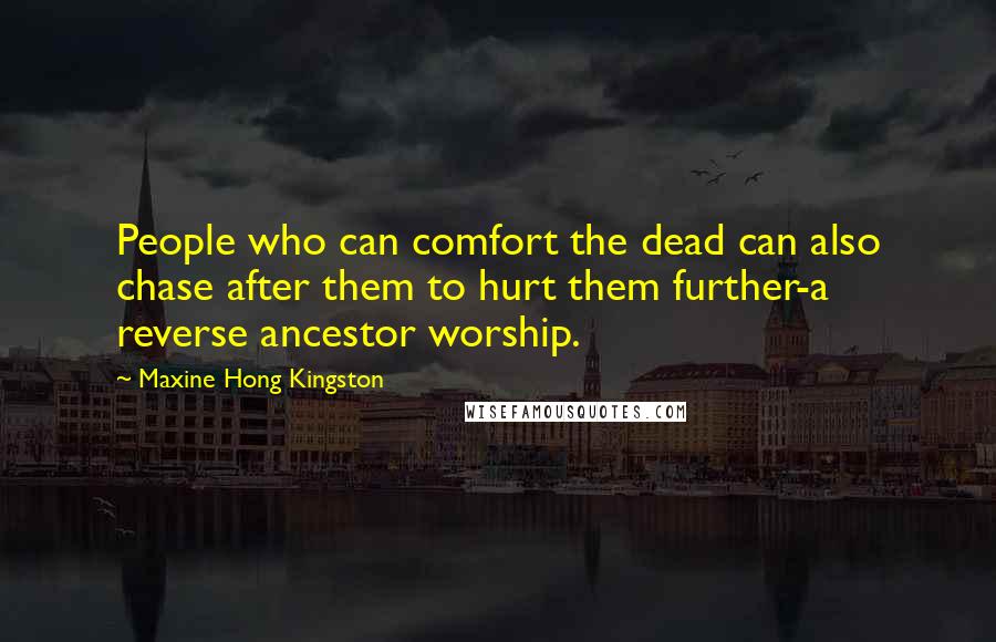 Maxine Hong Kingston quotes: People who can comfort the dead can also chase after them to hurt them further-a reverse ancestor worship. Maxine Hong Kingston quotes: People who can comfort the dead can also chase after them to hurt them further-a reverse ancestor worship.