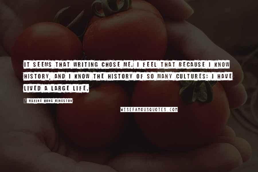 Maxine Hong Kingston quotes: It seems that writing chose me. I feel that because I know history, and I know the history of so many cultures; I have lived a large life.