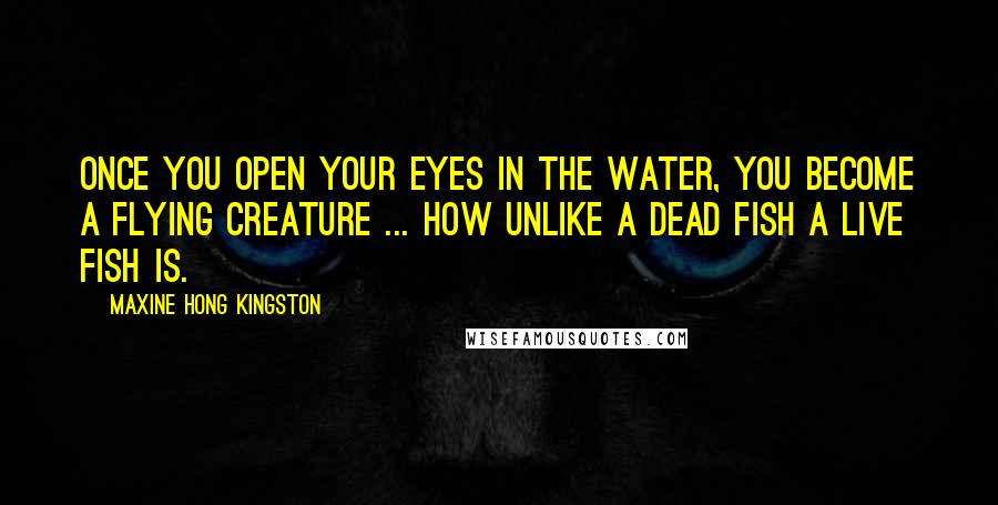 Maxine Hong Kingston quotes: Once you open your eyes in the water, you become a flying creature ... How unlike a dead fish a live fish is.