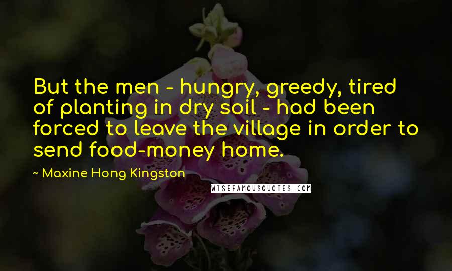 Maxine Hong Kingston quotes: But the men - hungry, greedy, tired of planting in dry soil - had been forced to leave the village in order to send food-money home.