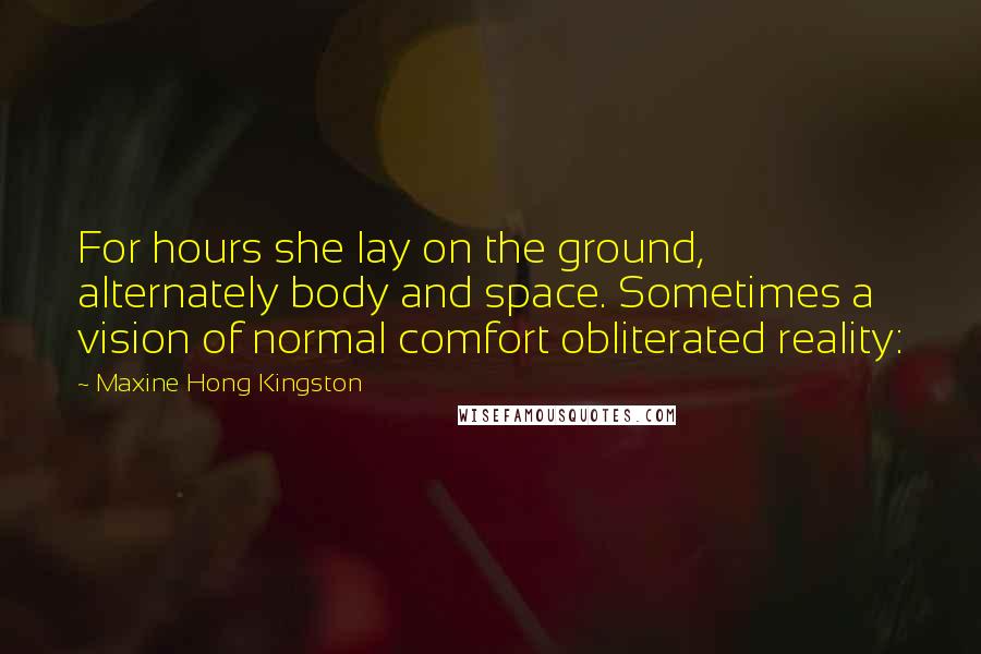 Maxine Hong Kingston quotes: For hours she lay on the ground, alternately body and space. Sometimes a vision of normal comfort obliterated reality: Maxine Hong Kingston quotes: For hours she lay on the ground, alternately body and space. Sometimes a vision of normal comfort obliterated reality: