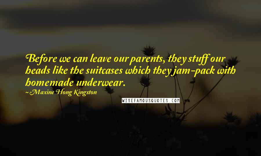 Maxine Hong Kingston quotes: Before we can leave our parents, they stuff our heads like the suitcases which they jam-pack with homemade underwear. Maxine Hong Kingston quotes: Before we can leave our parents, they stuff our heads like the suitcases which they jam-pack with homemade underwear.