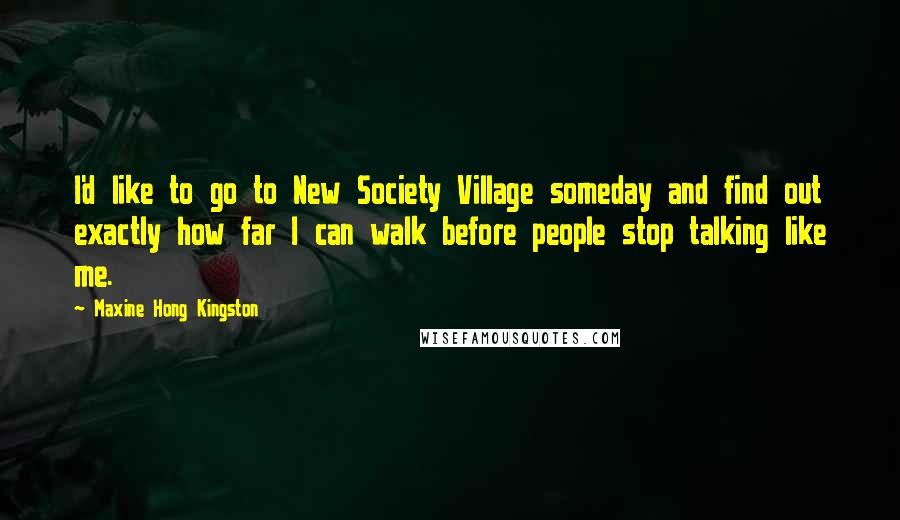 Maxine Hong Kingston quotes: I'd like to go to New Society Village someday and find out exactly how far I can walk before people stop talking like me.