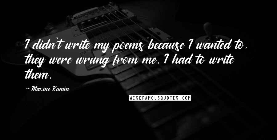 Maxine Kumin quotes: I didn't write my poems because I wanted to, they were wrung from me. I had to write them.