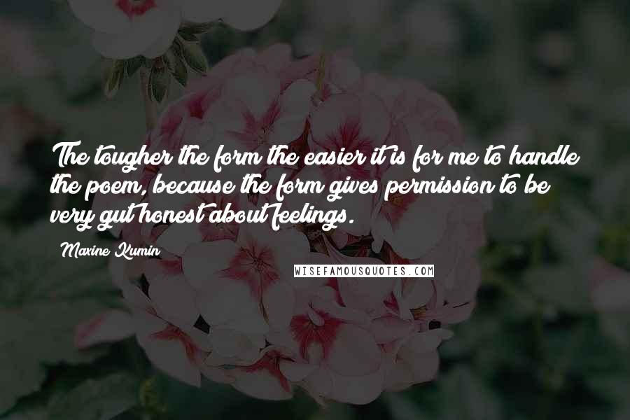 Maxine Kumin quotes: The tougher the form the easier it is for me to handle the poem, because the form gives permission to be very gut honest about feelings.