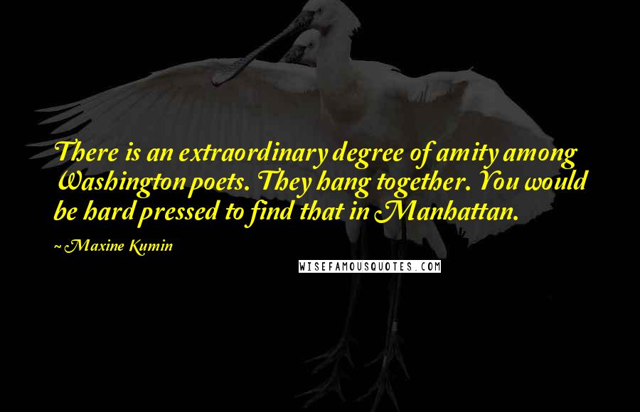 Maxine Kumin quotes: There is an extraordinary degree of amity among Washington poets. They hang together. You would be hard pressed to find that in Manhattan.