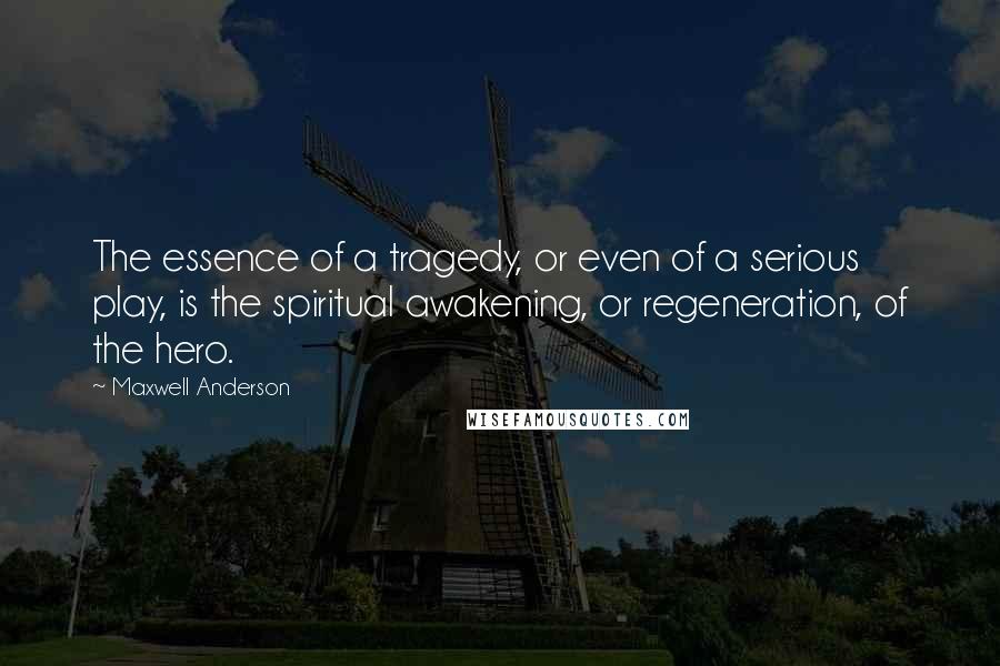 Maxwell Anderson quotes: The essence of a tragedy, or even of a serious play, is the spiritual awakening, or regeneration, of the hero.