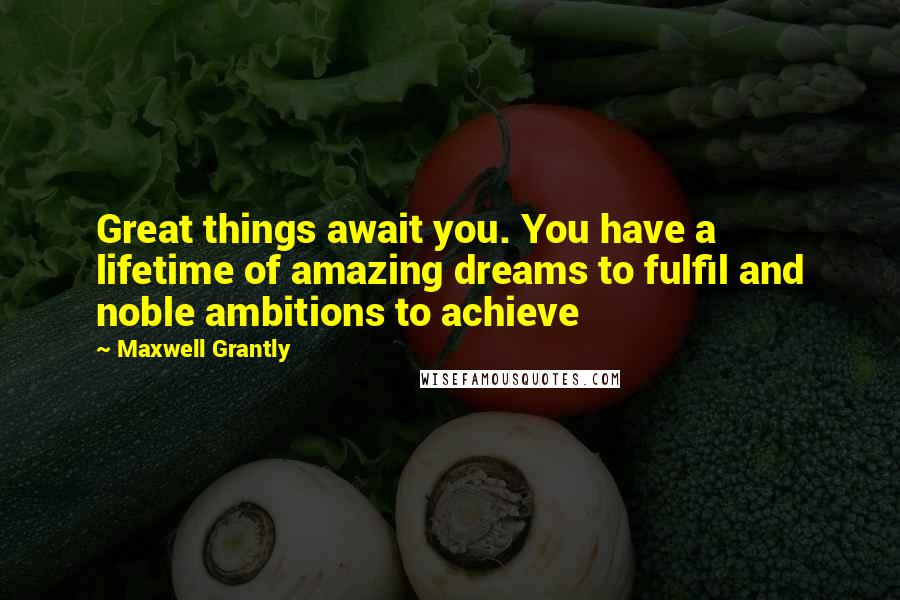 Maxwell Grantly quotes: Great things await you. You have a lifetime of amazing dreams to fulfil and noble ambitions to achieve Maxwell Grantly quotes: Great things await you. You have a lifetime of amazing dreams to fulfil and noble ambitions to achieve