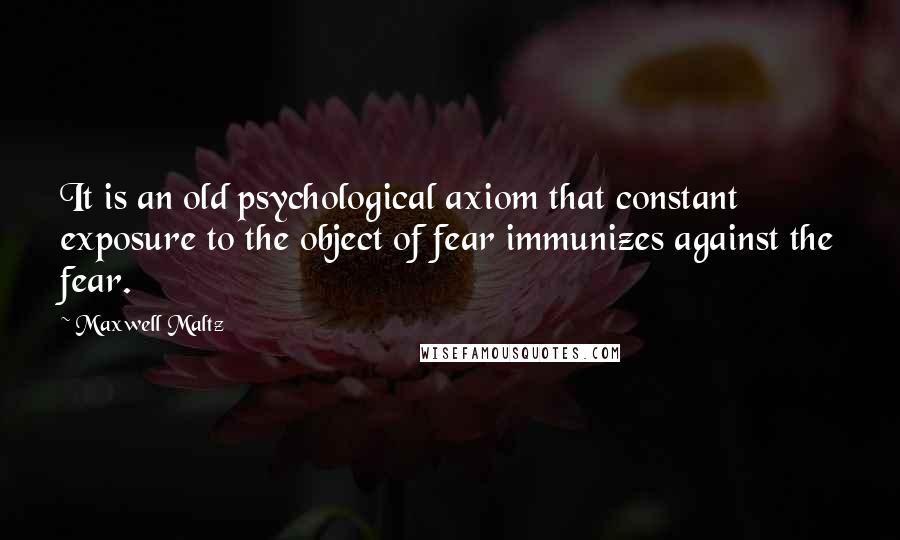 Maxwell Maltz quotes: It is an old psychological axiom that constant exposure to the object of fear immunizes against the fear.