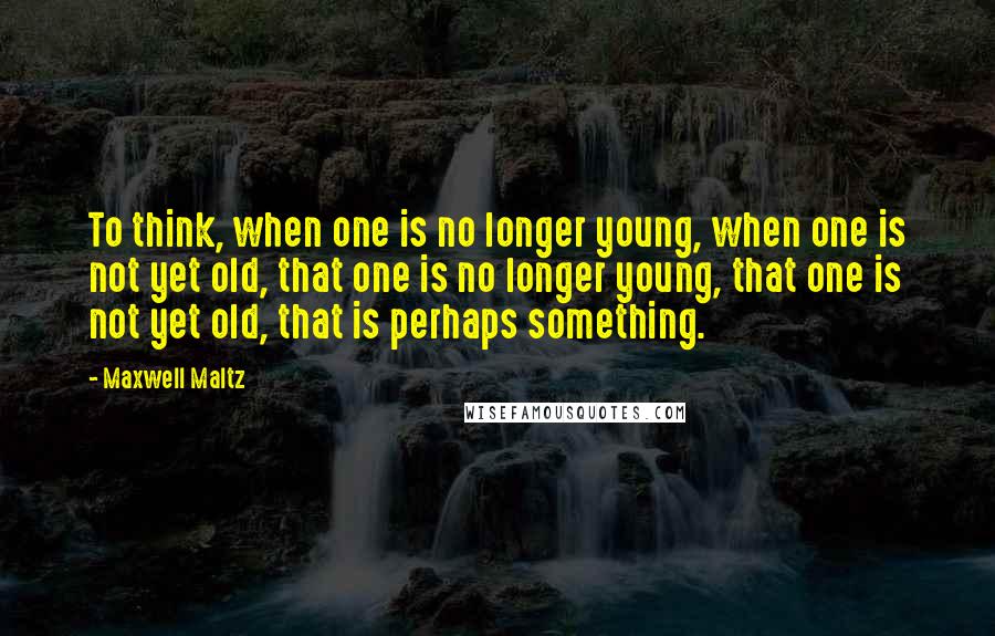 Maxwell Maltz quotes: To think, when one is no longer young, when one is not yet old, that one is no longer young, that one is not yet old, that is perhaps something.