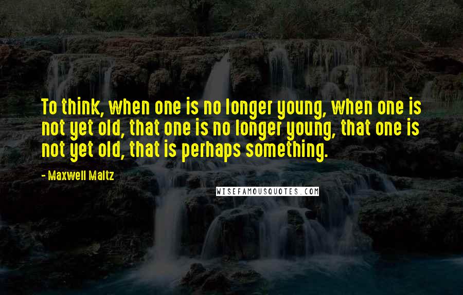 Maxwell Maltz quotes: To think, when one is no longer young, when one is not yet old, that one is no longer young, that one is not yet old, that is perhaps something. Maxwell Maltz quotes: To think, when one is no longer young, when one is not yet old, that one is no longer young, that one is not yet old, that is perhaps something.