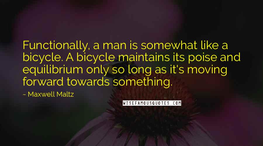 Maxwell Maltz quotes: Functionally, a man is somewhat like a bicycle. A bicycle maintains its poise and equilibrium only so long as it's moving forward towards something. Maxwell Maltz quotes: Functionally, a man is somewhat like a bicycle. A bicycle maintains its poise and equilibrium only so long as it's moving forward towards something.