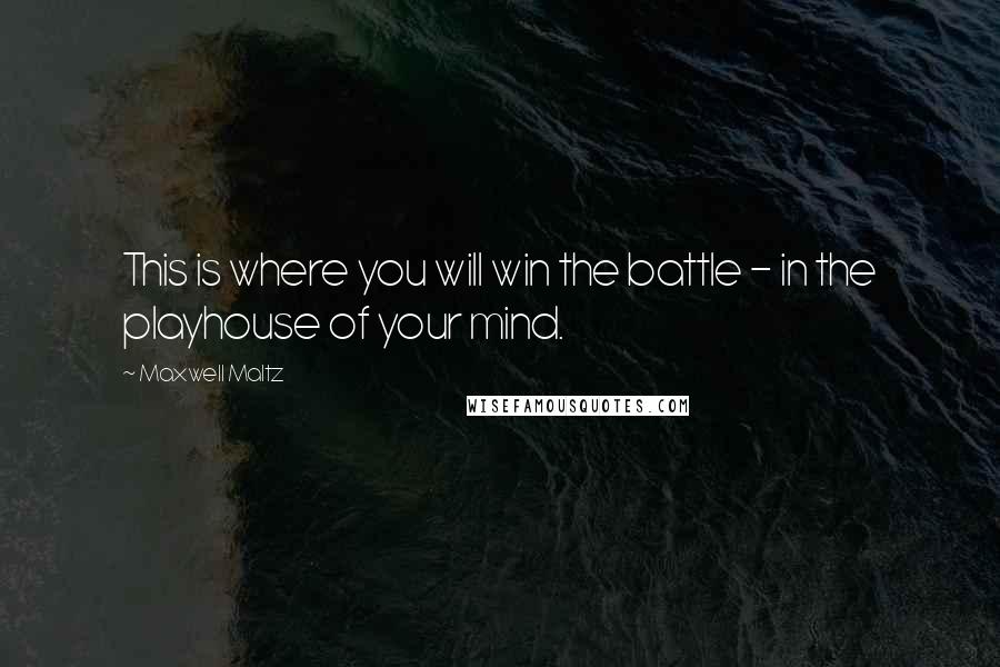 Maxwell Maltz quotes: This is where you will win the battle - in the playhouse of your mind.