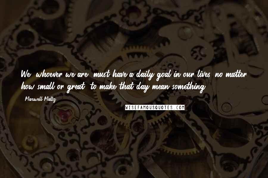 Maxwell Maltz quotes: We, whoever we are, must have a daily goal in our lives, no matter how small or great, to make that day mean something.