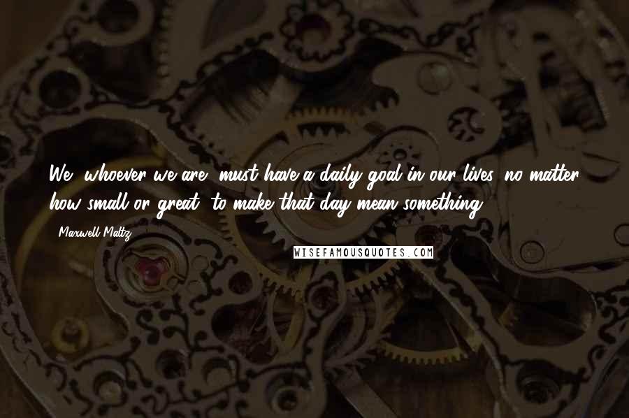Maxwell Maltz quotes: We, whoever we are, must have a daily goal in our lives, no matter how small or great, to make that day mean something. Maxwell Maltz quotes: We, whoever we are, must have a daily goal in our lives, no matter how small or great, to make that day mean something.
