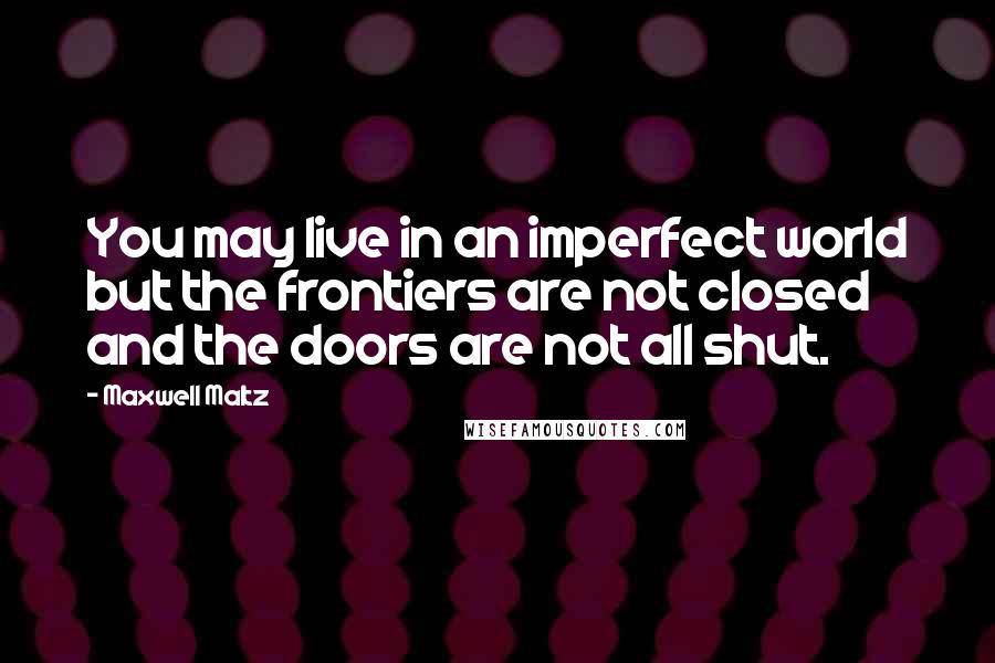 Maxwell Maltz quotes: You may live in an imperfect world but the frontiers are not closed and the doors are not all shut.