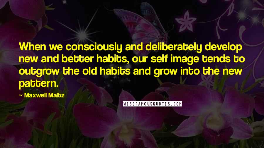 Maxwell Maltz quotes: When we consciously and deliberately develop new and better habits, our self image tends to outgrow the old habits and grow into the new pattern.