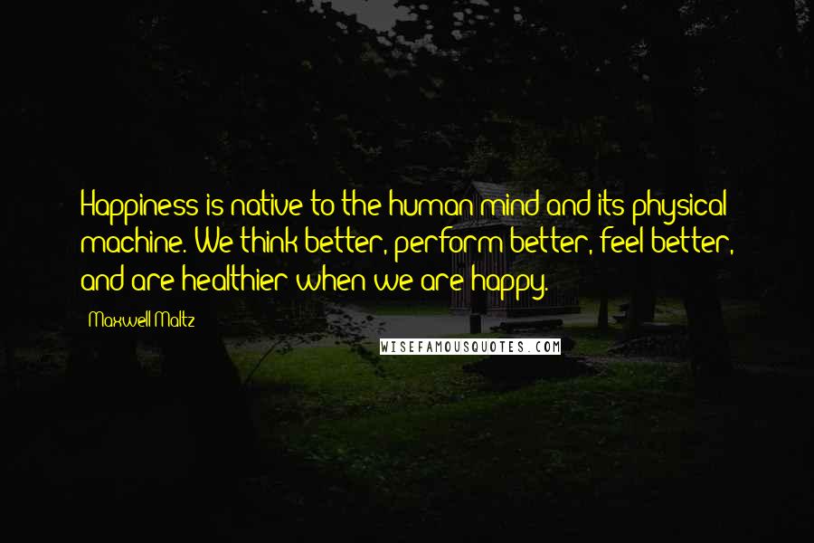 Maxwell Maltz quotes: Happiness is native to the human mind and its physical machine. We think better, perform better, feel better, and are healthier when we are happy.