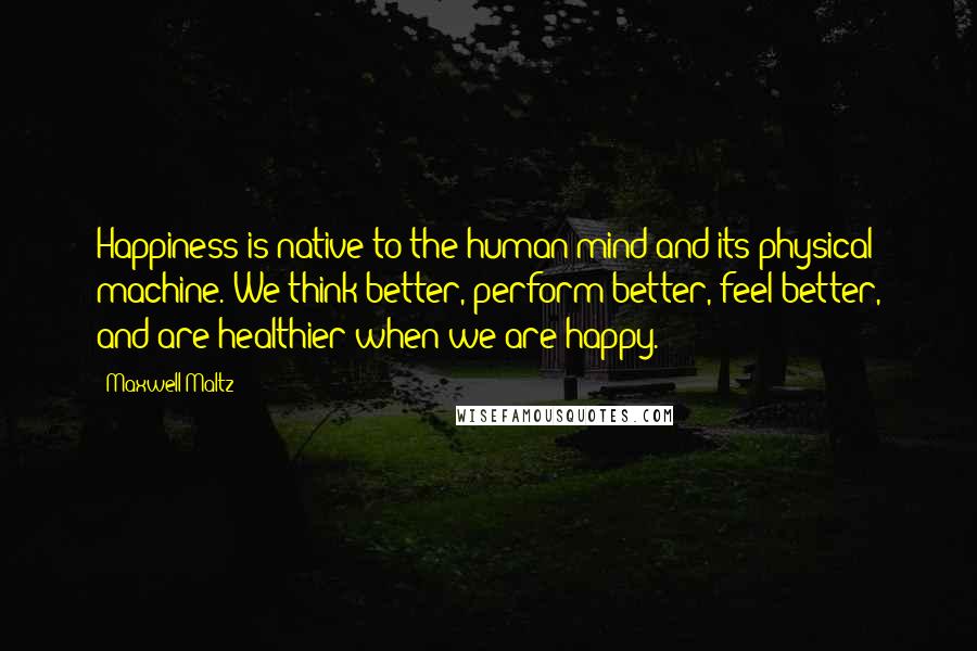 Maxwell Maltz quotes: Happiness is native to the human mind and its physical machine. We think better, perform better, feel better, and are healthier when we are happy. Maxwell Maltz quotes: Happiness is native to the human mind and its physical machine. We think better, perform better, feel better, and are healthier when we are happy.